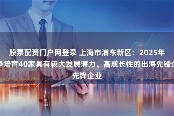 股票配资门户网登录 上海市浦东新区：2025年力争培育40家具有较大发展潜力、高成长性的出海先锋企业