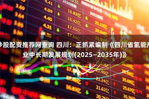 炒股配资推荐网查询 四川：正抓紧编制《四川省氢能产业中长期发展规划(2025—2035年)》
