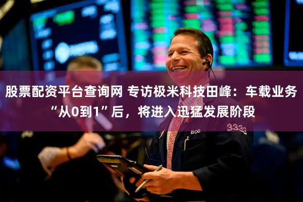 股票配资平台查询网 专访极米科技田峰：车载业务“从0到1”后，将进入迅猛发展阶段