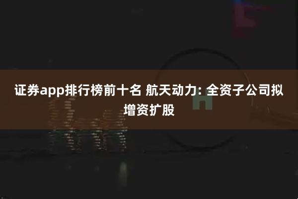 证券app排行榜前十名 航天动力: 全资子公司拟增资扩股