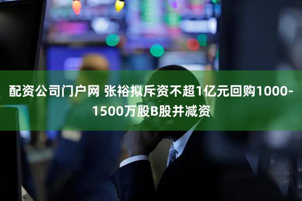 配资公司门户网 张裕拟斥资不超1亿元回购1000-1500万股B股并减资