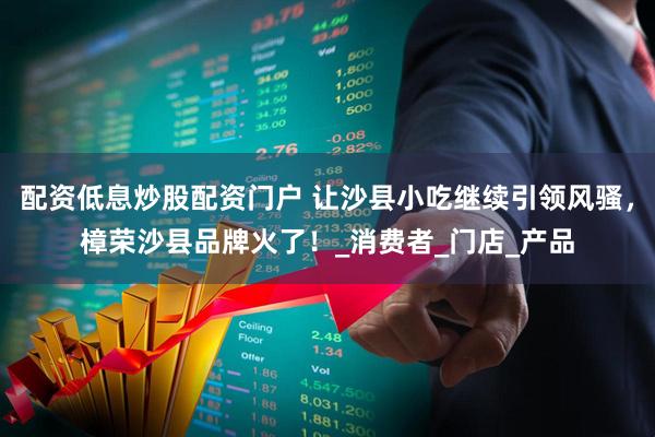 配资低息炒股配资门户 让沙县小吃继续引领风骚，樟荣沙县品牌火了！_消费者_门店_产品