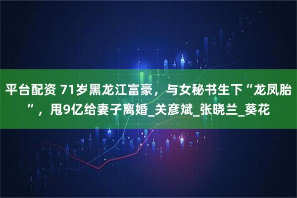 平台配资 71岁黑龙江富豪，与女秘书生下“龙凤胎”，甩9亿给妻子离婚_关彦斌_张晓兰_葵花