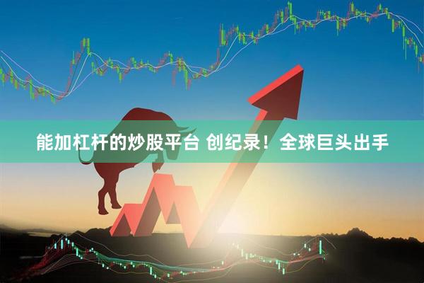能加杠杆的炒股平台 创纪录！全球巨头出手
