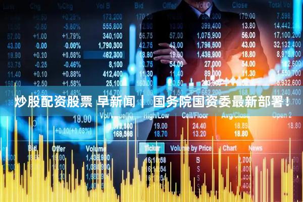 炒股配资股票 早新闻｜ 国务院国资委最新部署！