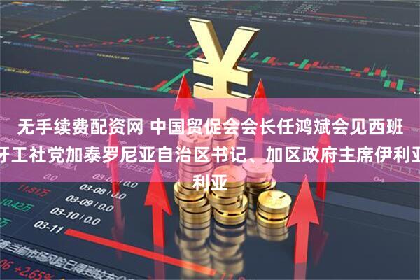 无手续费配资网 中国贸促会会长任鸿斌会见西班牙工社党加泰罗尼亚自治区书记、加区政府主席伊利亚