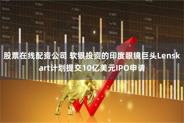 股票在线配资公司 软银投资的印度眼镜巨头Lenskart计划提交10亿美元IPO申请