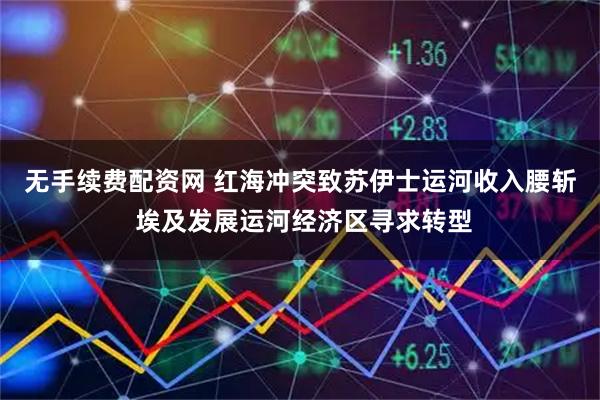 无手续费配资网 红海冲突致苏伊士运河收入腰斩 埃及发展运河经济区寻求转型