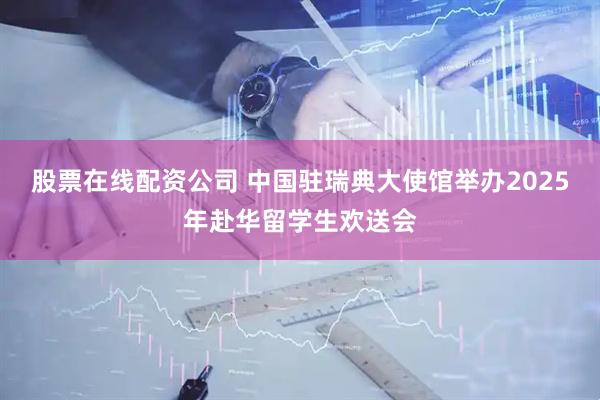 股票在线配资公司 中国驻瑞典大使馆举办2025年赴华留学生欢送会
