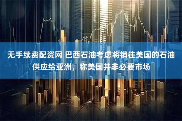 无手续费配资网 巴西石油考虑将销往美国的石油供应给亚洲，称美国并非必要市场