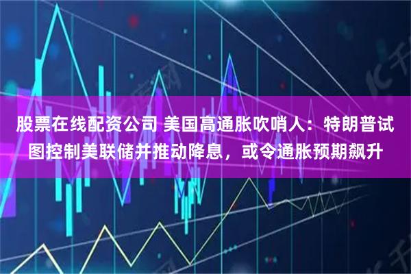 股票在线配资公司 美国高通胀吹哨人：特朗普试图控制美联储并推动降息，或令通胀预期飙升