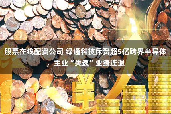 股票在线配资公司 绿通科技斥资超5亿跨界半导体，主业“失速”业绩连退