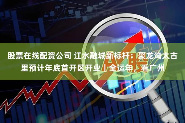 股票在线配资公司 江水融城新标杆：聚龙湾太古里预计年底首开区开业｜全运年，看广州