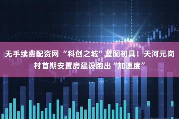 无手续费配资网 “科创之城”蓝图初具！天河元岗村首期安置房建设跑出“加速度”