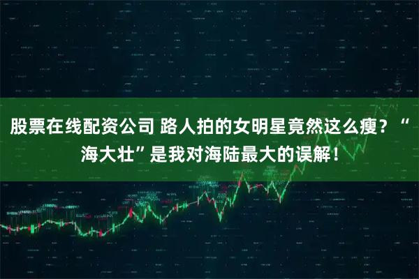 股票在线配资公司 路人拍的女明星竟然这么瘦?“海大壮”是我对海陆最大的误解!