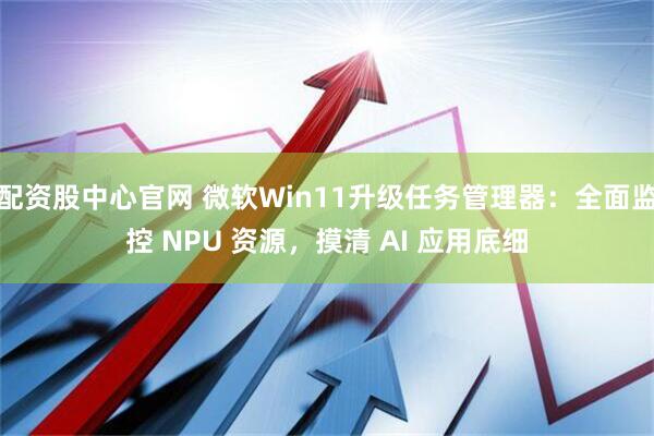 配资股中心官网 微软Win11升级任务管理器：全面监控 NPU 资源，摸清 AI 应用底细