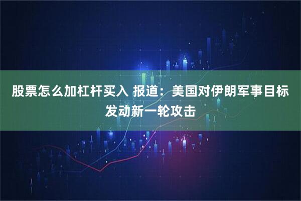 股票怎么加杠杆买入 报道：美国对伊朗军事目标发动新一轮攻击