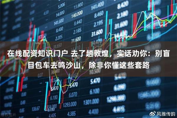 在线配资知识门户 去了趟敦煌，实话劝你：别盲目包车去鸣沙山，除非你懂这些套路