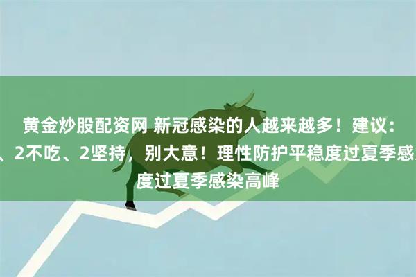 黄金炒股配资网 新冠感染的人越来越多！建议：3不喝、2不吃、2坚持，别大意！理性防护平稳度过夏季感染高峰