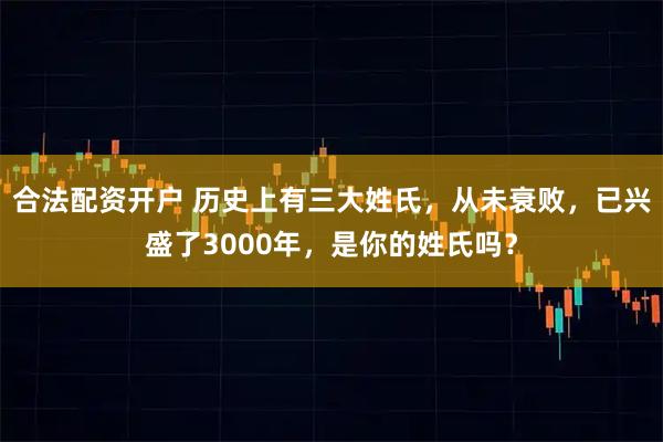 合法配资开户 历史上有三大姓氏，从未衰败，已兴盛了3000年，是你的姓氏吗？