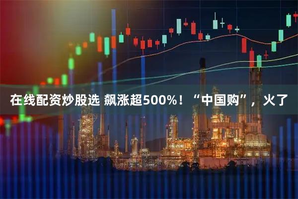在线配资炒股选 飙涨超500%！“中国购”，火了