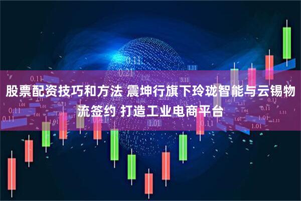 股票配资技巧和方法 震坤行旗下玲珑智能与云锡物流签约 打造工业电商平台