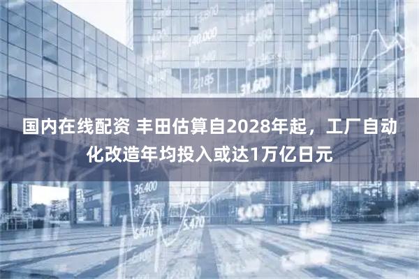 国内在线配资 丰田估算自2028年起，工厂自动化改造年均投入或达1万亿日元